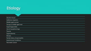 Etiology
Alcohol misuse
Gallstone migration
Middle aged women
Young to middle aged men
Hypertriglycerides
Use of causative drugs
Trauma
Hypercalcemia
Mumps
Family history of pancreatitis
Autoimmune Conditions
Pancreatic Cancer
 