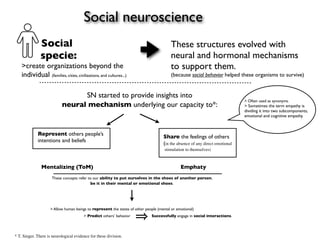 Social neuroscience
               Social                                                                   These structures evolved with
               specie:                                                                  neural and hormonal mechanisms
    >create organizations beyond the                                                    to support them.
    individual (families, cities, civilizations, and cultures...)                       (because social behavior helped these organisms to survive)


                                 SN started to provide insights into
                                                                                                                              > Often used as synonyms.
                           neural mechanism underlying our capacity to*:                                                      > Sometimes the term empathy is
                                                                                                                              dividing it into two subcomponents,
                                                                                                                              emotional and cognitive empathy.



             Represent others people’s                                              Share the feelings of others
             intentions and beliefs                                                 (in the absence of any direct emotional
                                                                                     stimulation to themselves)



               Mentalizing (ToM)                                                              Emphaty
                     These concepts refer to our ability to put ourselves in the shoes of another person,
                                           be it in their mental or emotional shoes.




                    > Allow human beings to represent the states of other people (mental or emotional)
                                        > Predict others’ behavior           Successfully engage in social interactions.




* T. Singer. There is neurological evidence for these division.
 