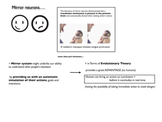 Mirror neurons….
                                         The discovery of mirror neurons demonstrated that a
                                         translation mechanism is present in the primate
                                         brain and automatically elicited when viewing others’ actions




                                         A newborn macaque imitates tongue protrusion


                                      more than just imitation....


> Mirror system might underlie our ability                           > in Terms of Evolutionary Theory
to understand other people’s intentions
                                                                      provides a great ADVANTAGE (to humans)

 by providing us with an automatic                                    Human can bring an action to conclusion >
simulation of their actions, goals and                                                   before it concludes in real time
intentions.
                                                                     (having the possibility of taking immediate action to avoid danger)
 