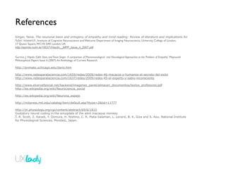 References
Singer, Tania. The neuronal basis and ontogeny of empathy and mind reading: Review of literature and implications for
futer research. Institute of Cognitive Neuroscience and Welcome Department of Imaging Neuroscience, University College of London,
17 Queen Square, WC1N 3AR London, UK
http://eprints.nuim.ie/1003/1/Haydn__MPP_issue_4_2007.pdf


Gurmin, J. Haydn. Edith Stein, and Tania Singer. A comparison of Phenomenological and Neurological Approaches to the ‘Problem of Empathy’. Maynooth
Philosophical Papers Issue 4 (2007). An Anthology of Current Research

http://primate.uchicago.edu/dario.htm

http://www.redesparalaciencia.com/1659/redes/2009/redes-46-macacos-y-humanos-el-secreto-del-exito
http://www.redesparalaciencia.com/1637/redes/2009/redes-45-el-experto-y-sabio-inconsciente

http://www.elcervellsocial.net/backend/imagenes_panel/almacen_documentos/textos_profesores.pdf
http://es.wikipedia.org/wiki/Neurociencia_social

http://es.wikipedia.org/wiki/Neurona_espejo

http://mitpress.mit.edu/catalog/item/default.asp?ttype=2&tid=11777

http://jn.physiology.org/cgi/content/abstract/69/6/1810
Gustatory neural coding in the amygdala of the alert macaque monkey
T. R. Scott, Z. Karadi, Y. Oomura, H. Nishino, C. R. Plata-Salaman, L. Lenard, B. K. Giza and S. Aou. National Institute
for Physiological Sciences, Myodaiji, Japan.
 