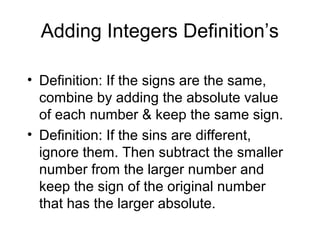 Adding Integers Definition’s Definition: If the signs are the same, combine by adding the absolute value of each number & keep the same sign. Definition: If the sins are different, ignore them. Then subtract the smaller number from the larger number and keep the sign of the original number that has the larger absolute. 