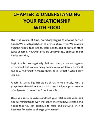 CHAPTER 2: UNDERSTANDING
YOUR RELATIONSHIP
WITH FOOD
Over the course of time, everybody begins to develop certain
habits. We develop habits in all arenas of our lives. We develop
hygiene habits, food habits, work habits, and all sorts of other
types of habits. However, they are usually pretty oblivious to our
habits until they
begin to affect us negatively. And even then, when we begin to
understand that we are being poorly impacted by our habits, it
can be very difficult to change them. Because that is what I have
it is like.
A habit is something that we do almost unconsciously. We are
programmed to follow these habits, and it takes a great amount
of willpower to break free from the cycle.
Once you begin to understand that your relationship with food
has everything to do with the habits that you have created and
habits that you can continue to mold and cultivate, then it
becomes far easier to change your mindset.
 