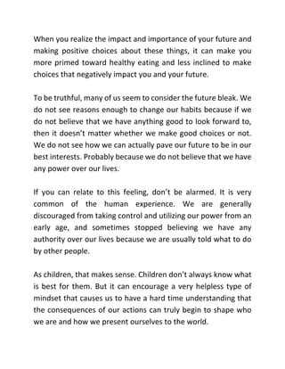 When you realize the impact and importance of your future and
making positive choices about these things, it can make you
more primed toward healthy eating and less inclined to make
choices that negatively impact you and your future.
To be truthful, many of us seem to consider the future bleak. We
do not see reasons enough to change our habits because if we
do not believe that we have anything good to look forward to,
then it doesn’t matter whether we make good choices or not.
We do not see how we can actually pave our future to be in our
best interests. Probably because we do not believe that we have
any power over our lives.
If you can relate to this feeling, don’t be alarmed. It is very
common of the human experience. We are generally
discouraged from taking control and utilizing our power from an
early age, and sometimes stopped believing we have any
authority over our lives because we are usually told what to do
by other people.
As children, that makes sense. Children don’t always know what
is best for them. But it can encourage a very helpless type of
mindset that causes us to have a hard time understanding that
the consequences of our actions can truly begin to shape who
we are and how we present ourselves to the world.
 