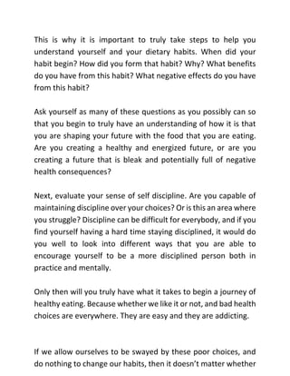 This is why it is important to truly take steps to help you
understand yourself and your dietary habits. When did your
habit begin? How did you form that habit? Why? What benefits
do you have from this habit? What negative effects do you have
from this habit?
Ask yourself as many of these questions as you possibly can so
that you begin to truly have an understanding of how it is that
you are shaping your future with the food that you are eating.
Are you creating a healthy and energized future, or are you
creating a future that is bleak and potentially full of negative
health consequences?
Next, evaluate your sense of self discipline. Are you capable of
maintaining discipline over your choices? Or is this an area where
you struggle? Discipline can be difficult for everybody, and if you
find yourself having a hard time staying disciplined, it would do
you well to look into different ways that you are able to
encourage yourself to be a more disciplined person both in
practice and mentally.
Only then will you truly have what it takes to begin a journey of
healthy eating. Because whether we like it or not, and bad health
choices are everywhere. They are easy and they are addicting.
If we allow ourselves to be swayed by these poor choices, and
do nothing to change our habits, then it doesn’t matter whether
 