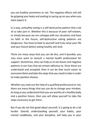 you eat healthy sometimes or not. The negative effects will still
be gripping your body and waiting to spring up on you when you
least expect it.
In a way, unhealthy eating is a self-destructive pattern that a lot
of us take part in. Whether this is because of poor self-esteem,
or simply because we are unhappy with our situations and have
no faith in the future, self-destructive eating patterns are
dangerous. You have to look to yourself and truly value your life
and your future before eating healthy will stick.
There are many ways that you can do this, and if possible, you
may even want to consult a mental health professional for
support. Sometimes, they can help us to see biases and negative
patterns in our lives that we remain oblivious to. Once those are
understood and accepted, then it can be that much easier to
overcome them and take the steps that you need to take in order
to make positive choices.
Whether you seek out the help of a qualified professional or not,
there are many things that you can do to change your mindset.
As long as you understand that you are worthy of a healthy body
and a positive future, then you will allow yourself to take the
steps necessary to get there.
But if you do not feel good about yourself, it is going to be a lot
harder. Overall, understanding yourself, your habits, your
mental roadblocks, and your discipline, will help you in your
 