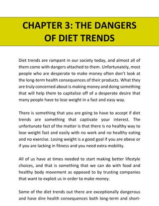 CHAPTER 3: THE DANGERS
OF DIET TRENDS
Diet trends are rampant in our society today, and almost all of
them come with dangers attached to them. Unfortunately, most
people who are desperate to make money often don’t look at
the long-term health consequences of their products. What they
are truly concerned about is making money and doing something
that will help them to capitalize off of a desperate desire that
many people have to lose weight in a fast and easy way.
There is something that you are going to have to accept if diet
trends are something that captivate your interest. The
unfortunate fact of the matter is that there is no healthy way to
lose weight fast and easily with no work and no healthy eating
and no exercise. Losing weight is a good goal if you are obese or
if you are lacking in fitness and you need extra mobility.
All of us have at times needed to start making better lifestyle
choices, and that is something that we can do with food and
healthy body movement as opposed to by trusting companies
that want to exploit us in order to make money.
Some of the diet trends out there are exceptionally dangerous
and have dire health consequences both long-term and short-
 