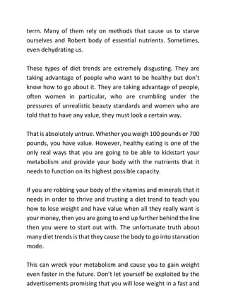 term. Many of them rely on methods that cause us to starve
ourselves and Robert body of essential nutrients. Sometimes,
even dehydrating us.
These types of diet trends are extremely disgusting. They are
taking advantage of people who want to be healthy but don’t
know how to go about it. They are taking advantage of people,
often women in particular, who are crumbling under the
pressures of unrealistic beauty standards and women who are
told that to have any value, they must look a certain way.
That is absolutely untrue. Whether you weigh 100 pounds or 700
pounds, you have value. However, healthy eating is one of the
only real ways that you are going to be able to kickstart your
metabolism and provide your body with the nutrients that it
needs to function on its highest possible capacity.
If you are robbing your body of the vitamins and minerals that it
needs in order to thrive and trusting a diet trend to teach you
how to lose weight and have value when all they really want is
your money, then you are going to end up further behind the line
then you were to start out with. The unfortunate truth about
many diet trends is that they cause the body to go into starvation
mode.
This can wreck your metabolism and cause you to gain weight
even faster in the future. Don’t let yourself be exploited by the
advertisements promising that you will lose weight in a fast and
 