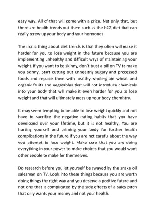 easy way. All of that will come with a price. Not only that, but
there are health trends out there such as the hCG diet that can
really screw up your body and your hormones.
The ironic thing about diet trends is that they often will make it
harder for you to lose weight in the future because you are
implementing unhealthy and difficult ways of maintaining your
weight. If you want to be skinny, don’t trust a pill on TV to make
you skinny. Start cutting out unhealthy sugary and processed
foods and replace them with healthy whole-grain wheat and
organic fruits and vegetables that will not introduce chemicals
into your body that will make it even harder for you to lose
weight and that will ultimately mess up your body chemistry.
It may seem tempting to be able to lose weight quickly and not
have to sacrifice the negative eating habits that you have
developed over your lifetime, but it is not healthy. You are
hurting yourself and priming your body for further health
complications in the future if you are not careful about the way
you attempt to lose weight. Make sure that you are doing
everything in your power to make choices that you would want
other people to make for themselves.
Do research before you let yourself be swayed by the snake oil
salesman on TV. Look into these things because you are worth
doing things the right way and you deserve a positive future and
not one that is complicated by the side effects of a sales pitch
that only wants your money and not your health.
 