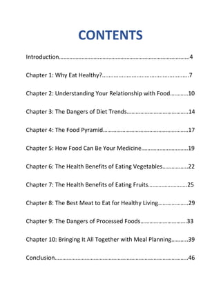 CONTENTS
Introduction…………………………………………………………………………...4
Chapter 1: Why Eat Healthy?.....................................................7
Chapter 2: Understanding Your Relationship with Food…………10
Chapter 3: The Dangers of Diet Trends…………………………………..14
Chapter 4: The Food Pyramid…………………………………………………17
Chapter 5: How Food Can Be Your Medicine………………………….19
Chapter 6: The Health Benefits of Eating Vegetables……………..22
Chapter 7: The Health Benefits of Eating Fruits……………………..25
Chapter 8: The Best Meat to Eat for Healthy Living………………..29
Chapter 9: The Dangers of Processed Foods………………………….33
Chapter 10: Bringing It All Together with Meal Planning………..39
Conclusion……………………………………………………………………………..46
 