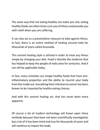 The same way that not eating healthy can make you sick, eating
healthy foods can often times cure you of illness and provide you
with relief when you are suffering.
It can also act as a preventative measure to take against illness.
In fact, there is an entire method of healing around India for
thousands of years called Aryuveda.
This ancient healing style is utilized in order to treat any illness
simply by changing your diet. Food is literally the medicine that
has helped to keep the people of India alive for centuries. And it
can still be applicable today.
In fact, many remedies are simply healthy foods that have anti-
inflammatory properties and the ability to nourish your body
from the inside out. Everything from infection to cancer has been
known to be impacted by healthy eating choices.
And with this ancient healing art, that has never been more
apparent.
Of course a lot of modern technology will frown upon these
methods because they have not been scientifically investigated,
but a lot of it has been tried and true for thousands of years and
will continue to impact the body.
 