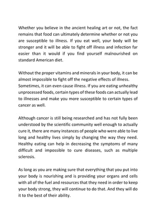 Whether you believe in the ancient healing art or not, the fact
remains that food can ultimately determine whether or not you
are susceptible to illness. If you eat well, your body will be
stronger and it will be able to fight off illness and infection far
easier than it would if you find yourself malnourished on
standard American diet.
Without the proper vitamins and minerals in your body, it can be
almost impossible to fight off the negative effects of illness.
Sometimes, it can even cause illness. If you are eating unhealthy
unprocessed foods, certain types of these foods can actually lead
to illnesses and make you more susceptible to certain types of
cancer as well.
Although cancer is still being researched and has not fully been
understood by the scientific community well enough to actually
cure it, there are many instances of people who were able to live
long and healthy lives simply by changing the way they need.
Healthy eating can help in decreasing the symptoms of many
difficult and impossible to cure diseases, such as multiple
sclerosis.
As long as you are making sure that everything that you put into
your body is nourishing and is providing your organs and cells
with all of the fuel and resources that they need in order to keep
your body strong, they will continue to do that. And they will do
it to the best of their ability.
 