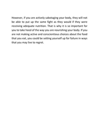 However, if you are actively sabotaging your body, they will not
be able to put up the same fight as they would if they were
receiving adequate nutrition. That is why it is so important for
you to take heed of the way you are nourishing your body. If you
are not making active and conscientious choices about the food
that you eat, you could be setting yourself up for failure in ways
that you may live to regret.
 