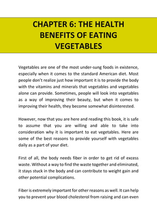 CHAPTER 6: THE HEALTH
BENEFITS OF EATING
VEGETABLES
Vegetables are one of the most under-sung foods in existence,
especially when it comes to the standard American diet. Most
people don’t realize just how important it is to provide the body
with the vitamins and minerals that vegetables and vegetables
alone can provide. Sometimes, people will look into vegetables
as a way of improving their beauty, but when it comes to
improving their health, they become somewhat disinterested.
However, now that you are here and reading this book, it is safe
to assume that you are willing and able to take into
consideration why it is important to eat vegetables. Here are
some of the best reasons to provide yourself with vegetables
daily as a part of your diet.
First of all, the body needs fiber in order to get rid of excess
waste. Without a way to find the waste together and eliminated,
it stays stuck in the body and can contribute to weight gain and
other potential complications.
Fiber is extremely important for other reasons as well. It can help
you to prevent your blood cholesterol from raising and can even
 