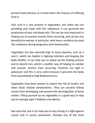 prevent heart disease, or at least lower the chances of suffering
from it.
Folic acid it is also present in vegetables, and when you are
providing your body with this substance, it can generate the
production of your red blood cells. This can be very important in
helping you to prevent anemia from occurring, and can be very
beneficial to women in particular, who have a tendency to need
this substance during pregnancy and menstruation.
Vegetables are also naturally high in many vitamins, such as a
and C, which are helpful in fighting infection and keeping the
body healthy. It can help you to speed up the healing process
and to absorb iron, which is another way of helping to combat
and prevent anemia from occurring. Vitamins are high in
potassium and this is very useful because it prevents the body
from succumbing to high blood pressure.
Vegetables have been proven to reduce the risk of strokes and
other heart related complications. They can prevent kidney
stones from developing and prevent the disintegration of bone
matter. Filling yourself up on vegetables is a good way to help
you to manage type II diabetes and obesity.
Not only that, but it can help you to stay strong in a fight against
cancer and in cancer prevention. Perhaps one of the most
 