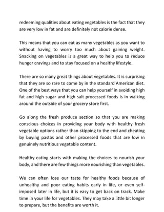 redeeming qualities about eating vegetables is the fact that they
are very low in fat and are definitely not calorie dense.
This means that you can eat as many vegetables as you want to
without having to worry too much about gaining weight.
Snacking on vegetables is a great way to help you to reduce
hunger cravings and to stay focused on a healthy lifestyle.
There are so many great things about vegetables. It is surprising
that they are so rare to come by in the standard American diet.
One of the best ways that you can help yourself in avoiding high
fat and high sugar and high salt processed foods is in walking
around the outside of your grocery store first.
Go along the fresh produce section so that you are making
conscious choices in providing your body with healthy fresh
vegetable options rather than skipping to the end and cheating
by buying pastas and other processed foods that are low in
genuinely nutritious vegetable content.
Healthy eating starts with making the choices to nourish your
body, and there are few things more nourishing than vegetables.
We can often lose our taste for healthy foods because of
unhealthy and poor eating habits early in life, or even self-
imposed later in life, but it is easy to get back on track. Make
time in your life for vegetables. They may take a little bit longer
to prepare, but the benefits are worth it.
 