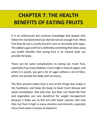 CHAPTER 7: THE HEALTH
BENEFITS OF EATING FRUITS
It is an unfortunate but common knowledge that people who
follow the standard American diet do not eat enough fruit. What
fruit they do eat is usually found in cans or saturated with sugar.
The added sugar and fruit is definitely something that takes away
any health benefits that eating fruit in its natural state can
provide the body.
There can be some complications to eating too much fruit,
especially if you have diabetes. Fruit is high in natural sugars, and
when it is juiced, you get a lot of sugar without a lot of fiber,
which can provide the body with an excess.
The fiber present within fruit is one of the things that makes it
the healthiest, and helps the body to lower heart disease and
avoid constipation. Not only that, but fiber rich foods like fruit
and vegetables are very beneficial for weight management
because it helps you to feel full with fewer calories. Not only
that, but fruit is high in many vitamins and minerals, especially
citrus fruits when it comes to vitamin C.
 