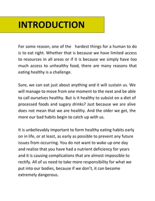 INTRODUCTION
For some reason, one of the hardest things for a human to do
is to eat right. Whether that is because we have limited access
to resources in all areas or if it is because we simply have too
much access to unhealthy food, there are many reasons that
eating healthy is a challenge.
Sure, we can eat just about anything and it will sustain us. We
will manage to move from one moment to the next and be able
to call ourselves healthy. But is it healthy to subsist on a diet of
processed foods and sugary drinks? Just because we are alive
does not mean that we are healthy. And the older we get, the
more our bad habits begin to catch up with us.
It is unbelievably important to form healthy eating habits early
on in life, or at least, as early as possible to prevent any future
issues from occurring. You do not want to wake up one day
and realize that you have had a nutrient deficiency for years
and it is causing complications that are almost impossible to
rectify. All of us need to take more responsibility for what we
put into our bodies, because if we don’t, it can become
extremely dangerous.
 