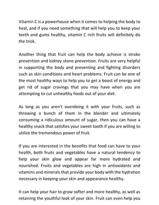 Vitamin C is a powerhouse when it comes to helping the body to
heal, and if you need something that will help you to keep your
teeth and gums healthy, vitamin C rich fruits will definitely do
the trick.
Another thing that fruit can help the body achieve is stroke
prevention and kidney stone prevention. Fruits are very helpful
in supporting the body and preventing and fighting disorders
such as skin conditions and heart problems. Fruit can be one of
the most healthy ways to help you to get a boost of energy and
get rid of sugar cravings that you may have when you are
attempting to cut unhealthy foods out of your diet.
As long as you aren’t overdoing it with your fruits, such as
throwing a bunch of them in the blender and ultimately
consuming a ridiculous amount of sugar, then you can have a
healthy snack that satisfies your sweet tooth if you are willing to
utilize the tremendous power of fruit.
If you are interested in the benefits that food can have to your
health, both fruits and vegetables have a natural tendency to
help your skin glow and appear far more hydrated and
nourished. Fruits and vegetables are high in antioxidants and
vitamins and minerals that provide your body with the hydration
necessary in keeping your skin and appearance healthy.
It can help your hair to grow softer and more healthy, as well as
retaining the youthful look of your skin. Fruit can even help you
 