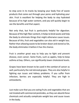 to stop acne in its tracks by keeping your body free of waste
products that come out through your pores and hydrating your
skin. Fruit is excellent for helping the body to stay hydrated
because of its high water content, and you will quickly begin to
see the benefits and that aspect.
Not only that, but fruit is particularly helpful for digestion.
Because of the high fiber content, it helps to bind waste and help
the body to eliminate things that might otherwise cause issues.
Because of this, fruit and vegetables can also aid in weight loss.
Rather than allowing waste to be broken down and stored as fat,
the body eliminates it before it has the chance.
Fruit is another great way to help you to fight and prevent
disease, even cancer. Some fruits, such as apples, help to keep
asthma at bay. Others, can significantly lower cholesterol levels.
Grapes have been known to be used in the combat of cancer as
well, particularly the red skinned grapes. They are also helpful in
fighting eye issues and kidney problems. If you suffer from
infection, berries are especially helpful. They are high in
antioxidants.
Just make sure that you are eating fruits and vegetables that are
not treated with commercial pesticides, as they can absorb these
chemicals and actually complicate weight loss and cause issues
in the body.
 