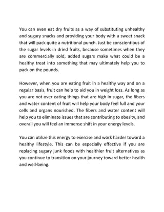 You can even eat dry fruits as a way of substituting unhealthy
and sugary snacks and providing your body with a sweet snack
that will pack quite a nutritional punch. Just be conscientious of
the sugar levels in dried fruits, because sometimes when they
are commercially sold, added sugars make what could be a
healthy treat into something that may ultimately help you to
pack on the pounds.
However, when you are eating fruit in a healthy way and on a
regular basis, fruit can help to aid you in weight loss. As long as
you are not over eating things that are high in sugar, the fibers
and water content of fruit will help your body feel full and your
cells and organs nourished. The fibers and water content will
help you to eliminate issues that are contributing to obesity, and
overall you will feel an immense shift in your energy levels.
You can utilize this energy to exercise and work harder toward a
healthy lifestyle. This can be especially effective if you are
replacing sugary junk foods with healthier fruit alternatives as
you continue to transition on your journey toward better health
and well-being.
 