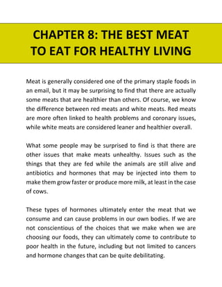 CHAPTER 8: THE BEST MEAT
TO EAT FOR HEALTHY LIVING
Meat is generally considered one of the primary staple foods in
an email, but it may be surprising to find that there are actually
some meats that are healthier than others. Of course, we know
the difference between red meats and white meats. Red meats
are more often linked to health problems and coronary issues,
while white meats are considered leaner and healthier overall.
What some people may be surprised to find is that there are
other issues that make meats unhealthy. Issues such as the
things that they are fed while the animals are still alive and
antibiotics and hormones that may be injected into them to
make them grow faster or produce more milk, at least in the case
of cows.
These types of hormones ultimately enter the meat that we
consume and can cause problems in our own bodies. If we are
not conscientious of the choices that we make when we are
choosing our foods, they can ultimately come to contribute to
poor health in the future, including but not limited to cancers
and hormone changes that can be quite debilitating.
 