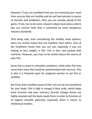 However, if you are confident that you are receiving your meat
from sources that are healthy and do not feed animals in excess
of steroids and antibiotics, then you are already ahead of the
game. If not, try to do some research about local places where
you can receive meat that is untainted by some dangerous
industry standards.
That being said, even considering the healthy meat options,
there are certain meats that are healthier than others. One of
the healthiest meats that you can eat, especially if you are
hoping to lose weight, is fish. Fish is lean and packed with
nutrients. However, you have to be careful about the source of
your fish.
Some fish is raised in unhealthy conditions, while other fish may
come from areas that could be contaminated with mercury. This
is why it is frowned upon for pregnant women to eat fish or
shellfish.
But if you find a healthy source of fish, this can be very beneficial
for your body. Fish is high in omega-3 fatty acids, which helps
brain function and your memory. Overall, Omega threes are
highly coveted and the body needs them in order to function at
its highest possible potential, especially when it comes to
intellectual matters.
 