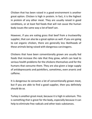 Chicken that has been raised in a good environment is another
great option. Chicken is high in protein. In fact, it is the highest
in protein of any other meat. They are usually raised in good
conditions, or at least fed foods that will not cause the human
body issues the same way a lot of beef can.
However, if you are eating grass that beef from a trustworthy
supplier, that can also be a great option as well. If you are going
to eat organic chicken, there are generally less likelihoods of
these animals being raised with dangerous carcinogens.
Chickens that have been conventionally grown are usually fed
foods that increase the rate that they grow, which can lead to
serious health problems for the chickens themselves and for the
humans that consume them. They are also given a large supply
of antidepressants and painkillers, sometimes, even arsenic and
caffeine.
It is dangerous to consume a lot of conventionally grown meat,
but if you are able to find a good supplier, then you definitely
should do so.
Turkey is another great meat, because it is high in selenium. This
is something that is great for the body, especially because it can
help to eliminate free radicals and other toxic substances.
 