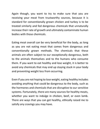 Again though, you want to try to make sure that you are
receiving your meat from trustworthy sources, because it is
standard for conventionally grown chicken and turkey is to be
treated similarly and fed dangerous chemicals that unnaturally
increase their rate of growth and ultimately contaminate human
bodies with those chemicals.
Eating meat overall can be very beneficial for the body, as long
as you are not eating meat that comes from dangerous and
conventionally grown methods. The chemicals that these
animals are often subject to our exceptionally dangerous, both
to the animals themselves and to the humans who consume
them. If you want to eat healthy and lose weight, it is better to
avoid any chemicals that may end up staying stuck in your body
and preventing weight loss from occurring.
Even if you are not hoping to lose weight, eating healthy includes
avoiding anything that could be dangerous to the body, such as
the hormones and chemicals that are disruptive to our sensitive
systems. Fortunately, there are many sources for healthy meats,
whether you want to indulge in chicken, beef, or even lamb.
There are ways that you can get healthy, ethically raised me to
satisfy any cravings you may have.
 