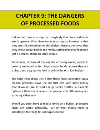 CHAPTER 9: THE DANGERS
OF PROCESSED FOODS
It does not come as a surprise to anybody that processed foods
are dangerous. What does come as a surprise however is that
they are still allowed out on the shelves, despite the havoc that
they wreak on our bodies and minds. Eating unhealthy food isn’t
just a personal choice to some people.
Sometimes, because of the way the economy works, people in
poverty are forced to turn to processed foods because they are
a cheap and easy way to feed large families on a low budget.
The hard thing about that is that these foods ultimately cause
medical problems down the line that cost even more money
than it would take to feed a large family healthy, sustainable
options. Ultimately, it seems that people with little money are
suffering either way.
Even if you don’t have to feed a family on a budget, processed
foods are simply unhealthy. Part of what makes them so
addicting is their high fat and sugar content.
 