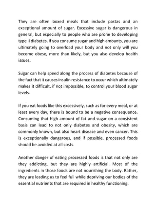 They are often boxed meals that include pastas and an
exceptional amount of sugar. Excessive sugar is dangerous in
general, but especially to people who are prone to developing
type II diabetes. If you consume sugar and high amounts, you are
ultimately going to overload your body and not only will you
become obese, more than likely, but you also develop health
issues.
Sugar can help speed along the process of diabetes because of
the fact that it causes insulin resistance to occur which ultimately
makes it difficult, if not impossible, to control your blood sugar
levels.
If you eat foods like this excessively, such as for every meal, or at
least every day, there is bound to be a negative consequence.
Consuming that high amount of fat and sugar on a consistent
basis can lead to not only diabetes and obesity, which are
commonly known, but also heart disease and even cancer. This
is exceptionally dangerous, and if possible, processed foods
should be avoided at all costs.
Another danger of eating processed foods is that not only are
they addicting, but they are highly artificial. Most of the
ingredients in those foods are not nourishing the body. Rather,
they are leading us to feel full while depriving our bodies of the
essential nutrients that are required in healthy functioning.
 