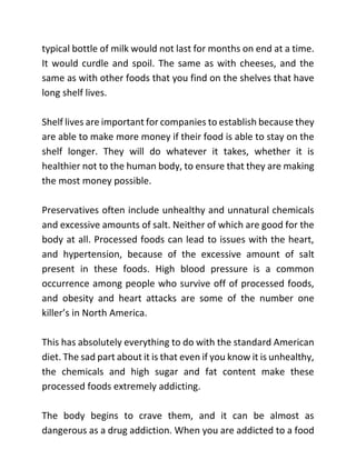 typical bottle of milk would not last for months on end at a time.
It would curdle and spoil. The same as with cheeses, and the
same as with other foods that you find on the shelves that have
long shelf lives.
Shelf lives are important for companies to establish because they
are able to make more money if their food is able to stay on the
shelf longer. They will do whatever it takes, whether it is
healthier not to the human body, to ensure that they are making
the most money possible.
Preservatives often include unhealthy and unnatural chemicals
and excessive amounts of salt. Neither of which are good for the
body at all. Processed foods can lead to issues with the heart,
and hypertension, because of the excessive amount of salt
present in these foods. High blood pressure is a common
occurrence among people who survive off of processed foods,
and obesity and heart attacks are some of the number one
killer’s in North America.
This has absolutely everything to do with the standard American
diet. The sad part about it is that even if you know it is unhealthy,
the chemicals and high sugar and fat content make these
processed foods extremely addicting.
The body begins to crave them, and it can be almost as
dangerous as a drug addiction. When you are addicted to a food
 