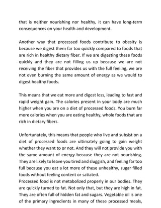 that is neither nourishing nor healthy, it can have long-term
consequences on your health and development.
Another way that processed foods contribute to obesity is
because we digest them far too quickly compared to foods that
are rich in healthy dietary fiber. If we are digesting these foods
quickly and they are not filling us up because we are not
receiving the fiber that provides us with the full feeling, we are
not even burning the same amount of energy as we would to
digest healthy foods.
This means that we eat more and digest less, leading to fast and
rapid weight gain. The calories present in your body are much
higher when you are on a diet of processed foods. You burn far
more calories when you are eating healthy, whole foods that are
rich in dietary fibers.
Unfortunately, this means that people who live and subsist on a
diet of processed foods are ultimately going to gain weight
whether they want to or not. And they will not provide you with
the same amount of energy because they are not nourishing.
They are likely to leave you tired and sluggish, and feeling far too
full because you eat a lot more of these unhealthy, sugar filled
foods without feeling content or satiated.
Processed food is not metabolized properly in our bodies. They
are quickly turned to fat. Not only that, but they are high in fat.
They are often full of hidden fat and sugars. Vegetable oil is one
of the primary ingredients in many of these processed meals,
 