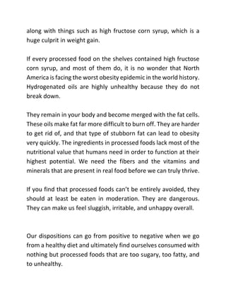 along with things such as high fructose corn syrup, which is a
huge culprit in weight gain.
If every processed food on the shelves contained high fructose
corn syrup, and most of them do, it is no wonder that North
America is facing the worst obesity epidemic in the world history.
Hydrogenated oils are highly unhealthy because they do not
break down.
They remain in your body and become merged with the fat cells.
These oils make fat far more difficult to burn off. They are harder
to get rid of, and that type of stubborn fat can lead to obesity
very quickly. The ingredients in processed foods lack most of the
nutritional value that humans need in order to function at their
highest potential. We need the fibers and the vitamins and
minerals that are present in real food before we can truly thrive.
If you find that processed foods can’t be entirely avoided, they
should at least be eaten in moderation. They are dangerous.
They can make us feel sluggish, irritable, and unhappy overall.
Our dispositions can go from positive to negative when we go
from a healthy diet and ultimately find ourselves consumed with
nothing but processed foods that are too sugary, too fatty, and
to unhealthy.
 