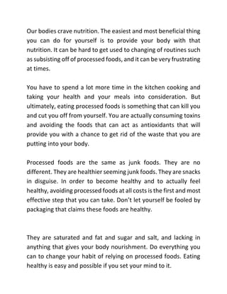 Our bodies crave nutrition. The easiest and most beneficial thing
you can do for yourself is to provide your body with that
nutrition. It can be hard to get used to changing of routines such
as subsisting off of processed foods, and it can be very frustrating
at times.
You have to spend a lot more time in the kitchen cooking and
taking your health and your meals into consideration. But
ultimately, eating processed foods is something that can kill you
and cut you off from yourself. You are actually consuming toxins
and avoiding the foods that can act as antioxidants that will
provide you with a chance to get rid of the waste that you are
putting into your body.
Processed foods are the same as junk foods. They are no
different. They are healthier seeming junk foods. They are snacks
in disguise. In order to become healthy and to actually feel
healthy, avoiding processed foods at all costs is the first and most
effective step that you can take. Don’t let yourself be fooled by
packaging that claims these foods are healthy.
They are saturated and fat and sugar and salt, and lacking in
anything that gives your body nourishment. Do everything you
can to change your habit of relying on processed foods. Eating
healthy is easy and possible if you set your mind to it.
 