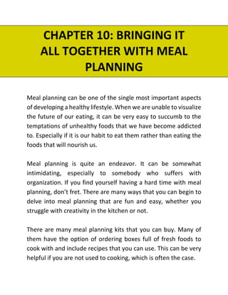 CHAPTER 10: BRINGING IT
ALL TOGETHER WITH MEAL
PLANNING
Meal planning can be one of the single most important aspects
of developing a healthy lifestyle. When we are unable to visualize
the future of our eating, it can be very easy to succumb to the
temptations of unhealthy foods that we have become addicted
to. Especially if it is our habit to eat them rather than eating the
foods that will nourish us.
Meal planning is quite an endeavor. It can be somewhat
intimidating, especially to somebody who suffers with
organization. If you find yourself having a hard time with meal
planning, don’t fret. There are many ways that you can begin to
delve into meal planning that are fun and easy, whether you
struggle with creativity in the kitchen or not.
There are many meal planning kits that you can buy. Many of
them have the option of ordering boxes full of fresh foods to
cook with and include recipes that you can use. This can be very
helpful if you are not used to cooking, which is often the case.
 