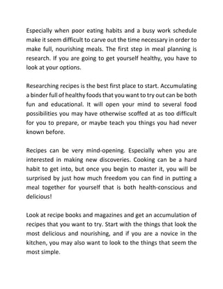 Especially when poor eating habits and a busy work schedule
make it seem difficult to carve out the time necessary in order to
make full, nourishing meals. The first step in meal planning is
research. If you are going to get yourself healthy, you have to
look at your options.
Researching recipes is the best first place to start. Accumulating
a binder full of healthy foods that you want to try out can be both
fun and educational. It will open your mind to several food
possibilities you may have otherwise scoffed at as too difficult
for you to prepare, or maybe teach you things you had never
known before.
Recipes can be very mind-opening. Especially when you are
interested in making new discoveries. Cooking can be a hard
habit to get into, but once you begin to master it, you will be
surprised by just how much freedom you can find in putting a
meal together for yourself that is both health-conscious and
delicious!
Look at recipe books and magazines and get an accumulation of
recipes that you want to try. Start with the things that look the
most delicious and nourishing, and if you are a novice in the
kitchen, you may also want to look to the things that seem the
most simple.
 