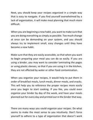 Next, you should keep your recipes organized in a simple way
that is easy to navigate. If you find yourself overwhelmed by a
lack of organization, it will make meal planning that much more
difficult.
When you are beginning a new habit, you want to make sure that
you are doing everything as simply as possible. Too much change
at once can be demanding on your system, and you should
always try to implement small, easy changes until they have
become a new habit.
Make sure that they are easily accessible, so that when you want
to begin preparing your meal you can do so easily. If you are
using a binder, you may want to consider laminating the pages
or using plastic sleeves, so that if you are using it in the kitchen,
they are not affected by water or other food contamination.
When you organize your recipes, it would help to put them in
order of breakfast meals, lunch meals, dinner meals, and snacks.
This will help you to reference the proper recipes more easily
once you begin to start cooking. If you like, you could even
organize your binder by day of the week, and have your meals
planned out for every day and printed out in the binder that way.
There are many ways you could organize your recipes. Do what
seems to make the most sense to you intuitively. Don’t force
yourself to adhere to a type of organization that doesn’t work
 