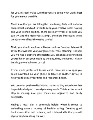 for you. Instead, make sure that you are doing what works best
for you in your own life.
Make sure that you are taking the time to regularly seek out new
recipes that stand out to you to keep your creative juices flowing
and your kitchen exciting. There are many types of recipes you
can try, and the more you attempt, the more interesting going
on a journey of healthy eating can be!
Next, you should explore software such as Excel on Microsoft
Office that will help you to organize your meal planning. On Excel
you will find a plethora of templates you can choose from to help
yourself plan out your meals by the day, time, and week. This can
be a hugely valuable resource!
If you would prefer not to use excel, there are also apps you
could download on your phone or tablet or another device to
help you to utilize your time and resources better.
You can even go the old fashioned route and buy a notebook that
is specially designed toward planning meals. This is an important
step in making sure your meals are organized and easily
accessible.
Having a meal plan is extremely helpful when it comes to
embarking upon a journey of healthy eating. Creating good
habits takes time and patience, and it is inevitable that you will
slip somewhere along the way.
 