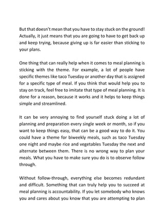 But that doesn’t mean that you have to stay stuck on the ground!
Actually, it just means that you are going to have to get back up
and keep trying, because giving up is far easier than sticking to
your plans.
One thing that can really help when it comes to meal planning is
sticking with the theme. For example, a lot of people have
specific themes like taco Tuesday or another day that is assigned
for a specific type of meal. If you think that would help you to
stay on track, feel free to imitate that type of meal planning. It is
done for a reason, because it works and it helps to keep things
simple and streamlined.
It can be very annoying to find yourself stuck doing a lot of
planning and preparation every single week or month, so if you
want to keep things easy, that can be a good way to do it. You
could have a theme for biweekly meals, such as taco Tuesday
one night and maybe rice and vegetables Tuesday the next and
alternate between them. There is no wrong way to plan your
meals. What you have to make sure you do is to observe follow
through.
Without follow-through, everything else becomes redundant
and difficult. Something that can truly help you to succeed at
meal planning is accountability. If you let somebody who knows
you and cares about you know that you are attempting to plan
 