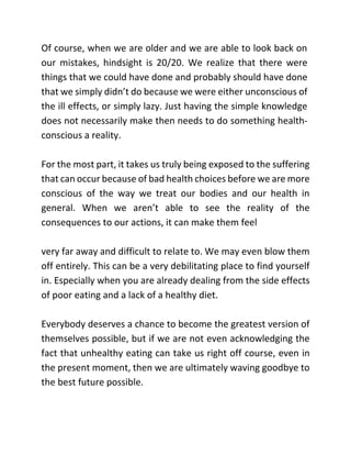 Of course, when we are older and we are able to look back on
our mistakes, hindsight is 20/20. We realize that there were
things that we could have done and probably should have done
that we simply didn’t do because we were either unconscious of
the ill effects, or simply lazy. Just having the simple knowledge
does not necessarily make then needs to do something health-
conscious a reality.
For the most part, it takes us truly being exposed to the suffering
that can occur because of bad health choices before we are more
conscious of the way we treat our bodies and our health in
general. When we aren’t able to see the reality of the
consequences to our actions, it can make them feel
very far away and difficult to relate to. We may even blow them
off entirely. This can be a very debilitating place to find yourself
in. Especially when you are already dealing from the side effects
of poor eating and a lack of a healthy diet.
Everybody deserves a chance to become the greatest version of
themselves possible, but if we are not even acknowledging the
fact that unhealthy eating can take us right off course, even in
the present moment, then we are ultimately waving goodbye to
the best future possible.
 