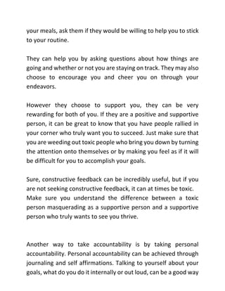 your meals, ask them if they would be willing to help you to stick
to your routine.
They can help you by asking questions about how things are
going and whether or not you are staying on track. They may also
choose to encourage you and cheer you on through your
endeavors.
However they choose to support you, they can be very
rewarding for both of you. If they are a positive and supportive
person, it can be great to know that you have people rallied in
your corner who truly want you to succeed. Just make sure that
you are weeding out toxic people who bring you down by turning
the attention onto themselves or by making you feel as if it will
be difficult for you to accomplish your goals.
Sure, constructive feedback can be incredibly useful, but if you
are not seeking constructive feedback, it can at times be toxic.
Make sure you understand the difference between a toxic
person masquerading as a supportive person and a supportive
person who truly wants to see you thrive.
Another way to take accountability is by taking personal
accountability. Personal accountability can be achieved through
journaling and self affirmations. Talking to yourself about your
goals, what do you do it internally or out loud, can be a good way
 