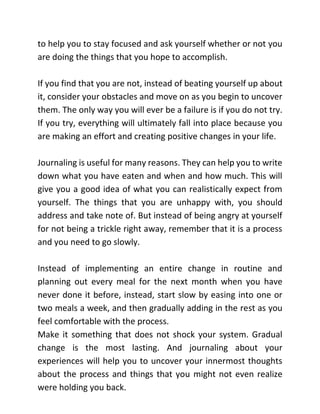 to help you to stay focused and ask yourself whether or not you
are doing the things that you hope to accomplish.
If you find that you are not, instead of beating yourself up about
it, consider your obstacles and move on as you begin to uncover
them. The only way you will ever be a failure is if you do not try.
If you try, everything will ultimately fall into place because you
are making an effort and creating positive changes in your life.
Journaling is useful for many reasons. They can help you to write
down what you have eaten and when and how much. This will
give you a good idea of what you can realistically expect from
yourself. The things that you are unhappy with, you should
address and take note of. But instead of being angry at yourself
for not being a trickle right away, remember that it is a process
and you need to go slowly.
Instead of implementing an entire change in routine and
planning out every meal for the next month when you have
never done it before, instead, start slow by easing into one or
two meals a week, and then gradually adding in the rest as you
feel comfortable with the process.
Make it something that does not shock your system. Gradual
change is the most lasting. And journaling about your
experiences will help you to uncover your innermost thoughts
about the process and things that you might not even realize
were holding you back.
 