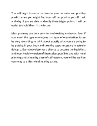 You will begin to sense patterns in your behavior and possibly
predict when you might find yourself tempted to get off track
and why. If you are able to identify these trigger points, it will be
easier to avoid them in the future.
Meal planning can be a very fun and exciting endeavor. Even if
you aren’t the type who enjoys that type of organization, it can
be very rewarding to think about exactly what you are going to
be putting in your body and take the steps necessary in actually
doing so. Everybody deserves a chance to become the healthiest
and most healthy version of themselves possible, and with meal
planning and a healthy dose of self-esteem, you will be well on
your way to a lifestyle of healthy eating.
 