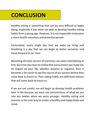 CONCLUSION
Healthy eating is something that can be very difficult to begin
doing, especially if you were not able to develop healthy eating
habits from a young age. However, it is not impossible to become
a more health conscious and proactive person.
Fortunately, every single day that we wake up living and
breathing is a day that we can begin to better ourselves and
move forward in our lives.
Becoming the best version of ourselves can seem intimidating at
first, but once you start to realize that every choice you make has
an impact on your life, whether positive or negative, then it
becomes a lot easier to see the course of our actions before they
come back to haunt us. Poor eating habits are definitely choices
that will come back to haunt us.
If we are not careful, we will begin to develop health problems
later in life because we were not conscientious of what we put
into our bodies when we were younger. Healthy eating and
exercise is the only way to create a healthy and happy body and
mind.
 