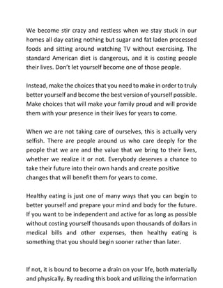 We become stir crazy and restless when we stay stuck in our
homes all day eating nothing but sugar and fat laden processed
foods and sitting around watching TV without exercising. The
standard American diet is dangerous, and it is costing people
their lives. Don’t let yourself become one of those people.
Instead, make the choices that you need to make in order to truly
better yourself and become the best version of yourself possible.
Make choices that will make your family proud and will provide
them with your presence in their lives for years to come.
When we are not taking care of ourselves, this is actually very
selfish. There are people around us who care deeply for the
people that we are and the value that we bring to their lives,
whether we realize it or not. Everybody deserves a chance to
take their future into their own hands and create positive
changes that will benefit them for years to come.
Healthy eating is just one of many ways that you can begin to
better yourself and prepare your mind and body for the future.
If you want to be independent and active for as long as possible
without costing yourself thousands upon thousands of dollars in
medical bills and other expenses, then healthy eating is
something that you should begin sooner rather than later.
If not, it is bound to become a drain on your life, both materially
and physically. By reading this book and utilizing the information
 