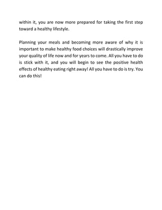 within it, you are now more prepared for taking the first step
toward a healthy lifestyle.
Planning your meals and becoming more aware of why it is
important to make healthy food choices will drastically improve
your quality of life now and for years to come. All you have to do
is stick with it, and you will begin to see the positive health
effects of healthy eating right away! All you have to do is try. You
can do this!
 