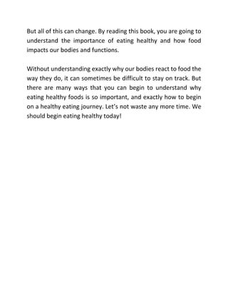 But all of this can change. By reading this book, you are going to
understand the importance of eating healthy and how food
impacts our bodies and functions.
Without understanding exactly why our bodies react to food the
way they do, it can sometimes be difficult to stay on track. But
there are many ways that you can begin to understand why
eating healthy foods is so important, and exactly how to begin
on a healthy eating journey. Let’s not waste any more time. We
should begin eating healthy today!
 