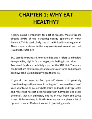 CHAPTER 1: WHY EAT
HEALTHY?
Healthy eating is important for a lot of reasons. Most of us are
already aware of the increasing obesity epidemic in North
America. This is particularly true of the United States in general.
There is even a phrase for the way many Americans eat, and that
is called the SAD diet.
SAD stands for standard American diet, and it refers to a diet low
in vegetables, high in fat and sugar, and lacking in nutrition.
Processed foods are definitely a part of the SAD diet. These are
foods that are easily available and quick to consume and prepare
but have long-lasting negative health effects.
If you do not want to find yourself obese, it is generally
considered a good idea to avoid eating such processed foods and
keep your focus on eating whole grains and fruits and vegetables
and meat that has not been treated with hormones and other
chemicals that can ultimately end up in your body and cause
issues. Unfortunately, in North America, we are given a lot of
options to slack off when it comes to preparing meals.
 