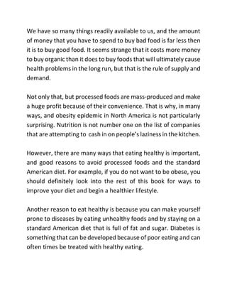 We have so many things readily available to us, and the amount
of money that you have to spend to buy bad food is far less then
it is to buy good food. It seems strange that it costs more money
to buy organic than it does to buy foods that will ultimately cause
health problems in the long run, but that is the rule of supply and
demand.
Not only that, but processed foods are mass-produced and make
a huge profit because of their convenience. That is why, in many
ways, and obesity epidemic in North America is not particularly
surprising. Nutrition is not number one on the list of companies
that are attempting to cash in on people’s laziness in the kitchen.
However, there are many ways that eating healthy is important,
and good reasons to avoid processed foods and the standard
American diet. For example, if you do not want to be obese, you
should definitely look into the rest of this book for ways to
improve your diet and begin a healthier lifestyle.
Another reason to eat healthy is because you can make yourself
prone to diseases by eating unhealthy foods and by staying on a
standard American diet that is full of fat and sugar. Diabetes is
something that can be developed because of poor eating and can
often times be treated with healthy eating.
 