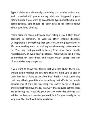 Type II diabetes is ultimately something that can be maintained
and controlled with proper eating habits and triggered by poor
eating habits. If you want to avoid these types of difficulties and
complications, you should do your best to be conscientious
about your food choices.
Other diseases can result from poor eating as well. High blood
pressure is common, as well as other chronic diseases.
Osteoporosis is something that can affect many people later in
life because they were not making healthy eating choices earlier
on. You may find yourself suffering from poor bone health,
hypertension, or even heart problems. All of which can be very
demanding on your body and cause major stress that can
ultimately be very dangerous.
If you want to show your family that you care about them, you
should begin making choices now that will help you to stay in
their lives for as long as possible. Poor health is not something
that only affects you. It is also something that affects the people
around you. If they are watching you suffer because of poor
choices that you have made, in a way, that is quite selfish. They
are suffering too. Now, do your best to make the choices that
will be the best not only for yourself, but for your family in the
long run. This book will show you how.
 